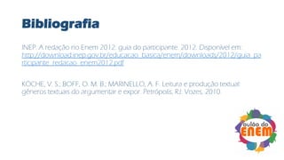 Bibliografia
INEP. A redação no Enem 2012: guia do participante. 2012. Disponível em:
http://download.inep.gov.br/educacao_basica/enem/downloads/2012/guia_pa
rticipante_redacao_enem2012.pdf
KÖCHE, V. S.; BOFF, O. M. B.; MARINELLO, A. F. Leitura e produção textual:
gêneros textuais do argumentar e expor. Petrópolis, RJ: Vozes, 2010.
 