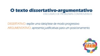 O texto dissertativo-argumentativo
DISSERTATIVO: expõe uma ideia/tese de modo progressivo
ARGUMENTATIVO: apresenta justificativas para um posicionamento
DISCUSSÃO DE PROBLEMAS CONTROVERSOS
 