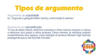 Tipos de argumento
Argumento de autoridade
Ex.: “Segundo o geógrafo Milton Santos, a informação é violenta.”
Argumento por exemplificação
“O uso de ídolos infantis, desenhos animados e trilhas sonoras induzem a criança
a relacionar seus gostos a vários produtos. Dessa maneira, as indústrias acabam
compartilhando seus espaços; como exemplo as bonecas Monster High fazendo
propaganda para o fast food Mc Donalds.”
 