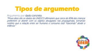 Argumento por dado concreto
“Prova disso são os dados da UNESCO afirmarem que cerca de 85% das crianças
preferirem se divertir com os objetos divulgados nas propagandas, tornando
notório que a relação entre ser humano e consumo está “nascendo” desde a
infância.”
Tipos de argumento
 