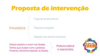 Proposta de intervenção
Inovadora
Fuga do senso comum
Proposta exequível
Respeito aos direitos humanos
Pobres existem e vivem nas favelas.
Temos que acabar com a pobreza.
Portanto, devemos explodir as favelas.
Postura radical
e reacionária
 