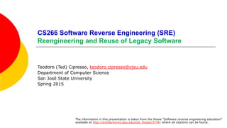 CS266 Software Reverse Engineering (SRE)
Reengineering and Reuse of Legacy Software
Teodoro (Ted) Cipresso, teodoro.cipresso@sjsu.edu
Department of Computer Science
San José State University
Spring 2015
The information in this presentation is taken from the thesis “Software reverse engineering education”
available at http://scholarworks.sjsu.edu/etd_theses/3734/ where all citations can be found.
 