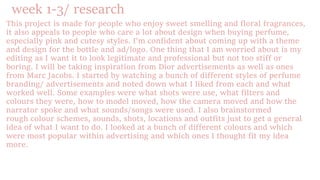 week 1-3/ research
This project is made for people who enjoy sweet smelling and floral fragrances,
it also appeals to people who care a lot about design when buying perfume,
especially pink and cutesy styles. I'm confident about coming up with a theme
and design for the bottle and ad/logo. One thing that I am worried about is my
editing as I want it to look legitimate and professional but not too stiff or
boring. I will be taking inspiration from Dior advertisements as well as ones
from Marc Jacobs. I started by watching a bunch of different styles of perfume
branding/ advertisements and noted down what I liked from each and what
worked well. Some examples were what shots were use, what filters and
colours they were, how to model moved, how the camera moved and how the
narrator spoke and what sounds/songs were used. I also brainstormed
rough colour schemes, sounds, shots, locations and outfits just to get a general
idea of what I want to do. I looked at a bunch of different colours and which
were most popular within advertising and which ones I thought fit my idea
more.
 