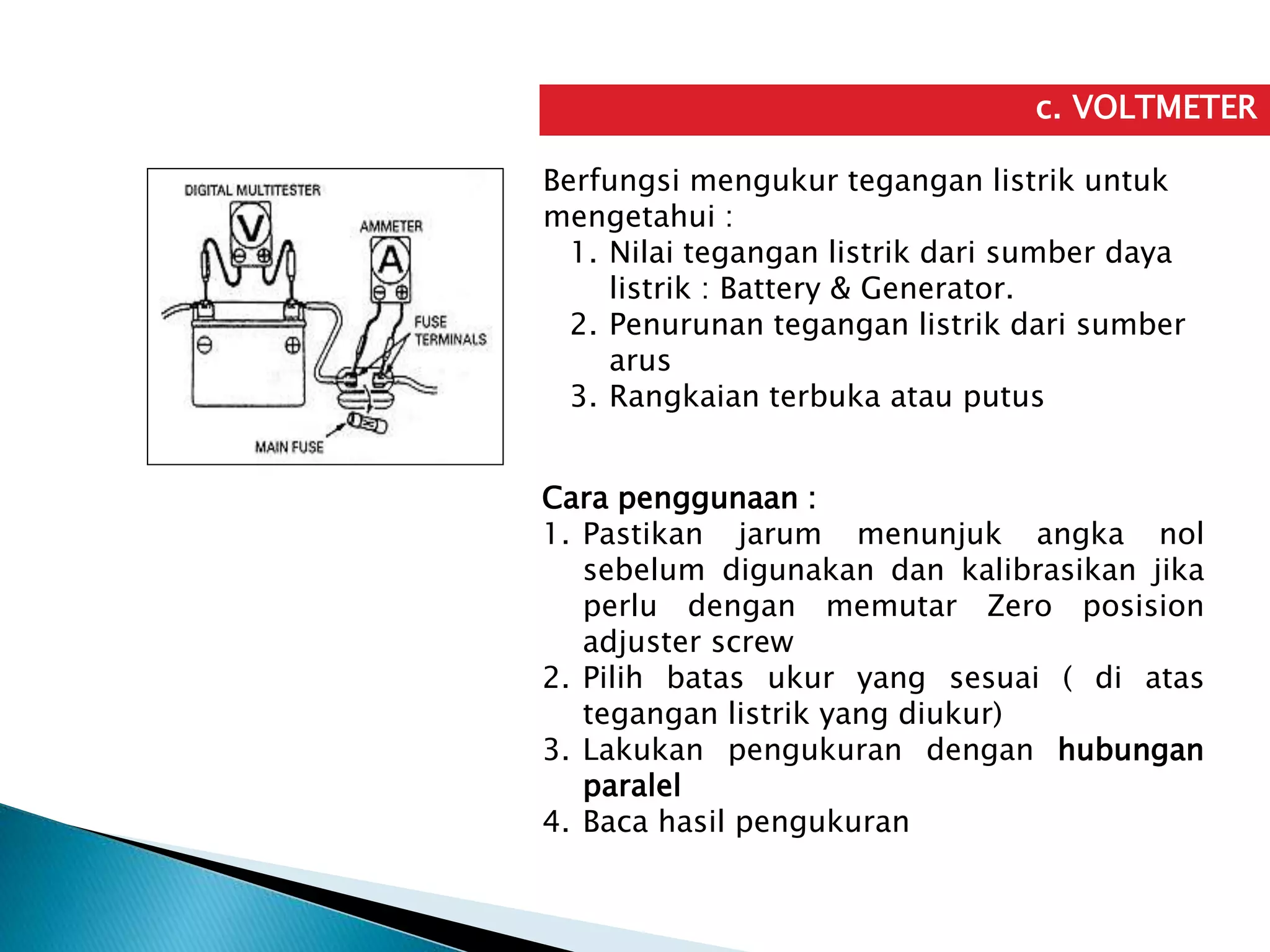 c. VOLTMETER
Berfungsi mengukur tegangan listrik untuk
mengetahui :
1. Nilai tegangan listrik dari sumber daya
listrik : Battery & Generator.
2. Penurunan tegangan listrik dari sumber
arus
3. Rangkaian terbuka atau putus
Cara penggunaan :
1. Pastikan jarum menunjuk angka nol
sebelum digunakan dan kalibrasikan jika
perlu dengan memutar Zero posision
adjuster screw
2. Pilih batas ukur yang sesuai ( di atas
tegangan listrik yang diukur)
3. Lakukan pengukuran dengan hubungan
paralel
4. Baca hasil pengukuran
 