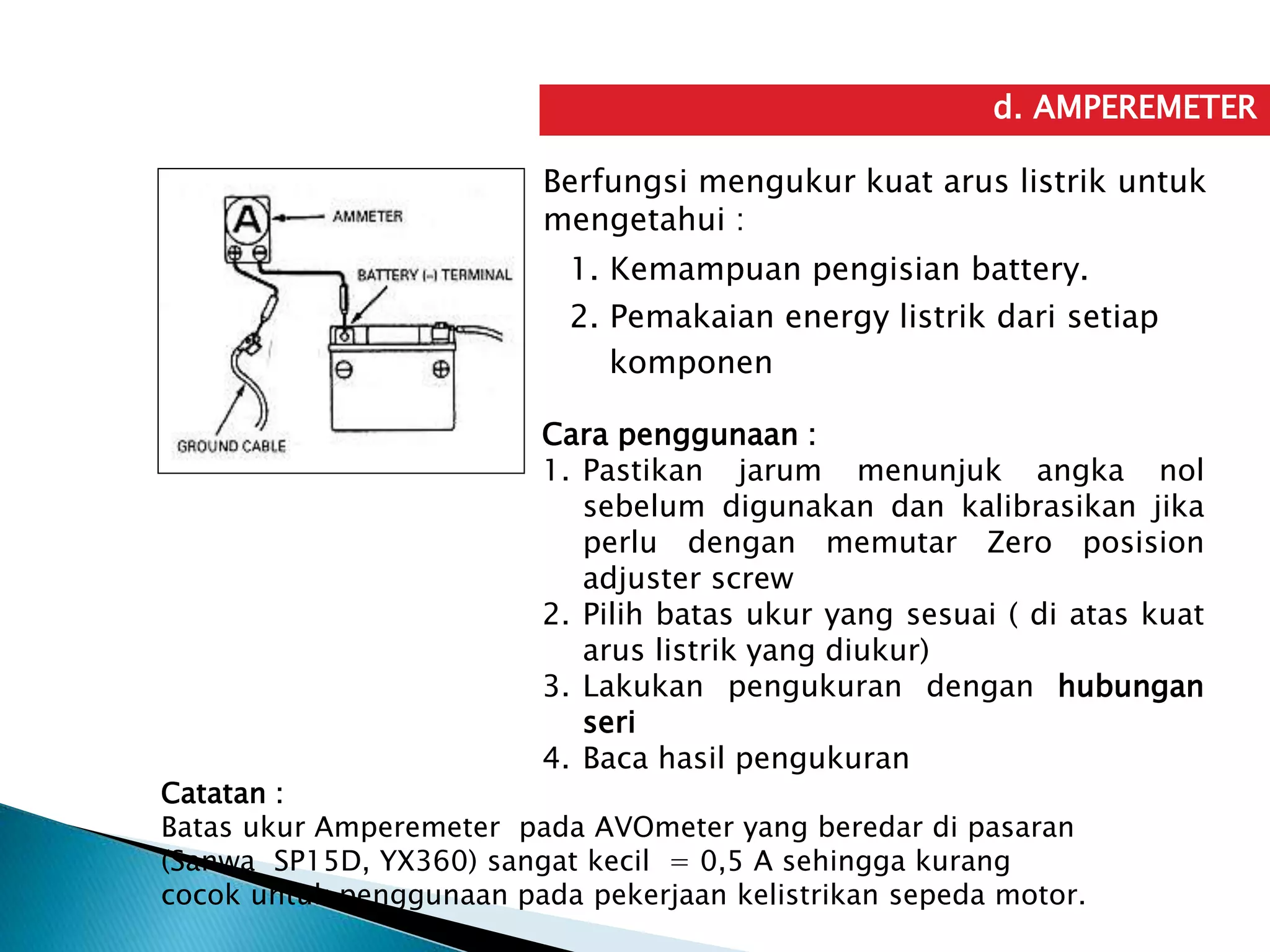 d. AMPEREMETER
Berfungsi mengukur kuat arus listrik untuk
mengetahui :
1. Kemampuan pengisian battery.
2. Pemakaian energy listrik dari setiap
komponen
Cara penggunaan :
1. Pastikan jarum menunjuk angka nol
sebelum digunakan dan kalibrasikan jika
perlu dengan memutar Zero posision
adjuster screw
2. Pilih batas ukur yang sesuai ( di atas kuat
arus listrik yang diukur)
3. Lakukan pengukuran dengan hubungan
seri
4. Baca hasil pengukuran
Catatan :
Batas ukur Amperemeter pada AVOmeter yang beredar di pasaran
(Sanwa SP15D, YX360) sangat kecil = 0,5 A sehingga kurang
cocok untuk penggunaan pada pekerjaan kelistrikan sepeda motor.
 