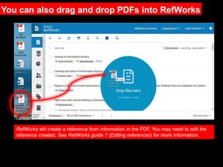 RefWorks will create a reference from information in the PDF. You may need to edit the
reference created. See RefWorks guide 7 (Editing references) for more information.
You can also drag and drop PDFs into RefWorks
 
