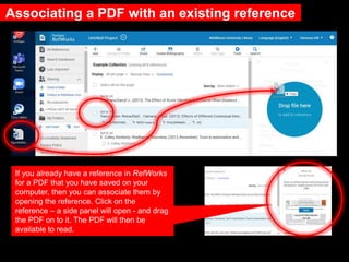 Associating a PDF with an existing reference
If you already have a reference in RefWorks
for a PDF that you have saved on your
computer, then you can associate them by
opening the reference. Click on the
reference – a side panel will open - and drag
the PDF on to it. The PDF will then be
available to read.
 