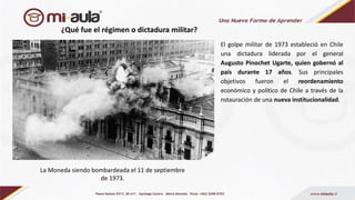 ¿Qué fue el régimen o dictadura militar?
El golpe militar de 1973 estableció en Chile
una dictadura liderada por el general
Augusto Pinochet Ugarte, quien gobernó al
país durante 17 años. Sus principales
objetivos fueron el reordenamiento
económico y político de Chile a través de la
nstauración de una nueva institucionalidad.
La Moneda siendo bombardeada el 11 de septiembre
de 1973.
 