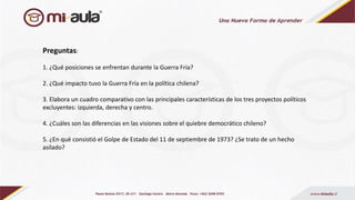 Preguntas:
1. ¿Qué posiciones se enfrentan durante la Guerra Fría?
2. ¿Qué impacto tuvo la Guerra Fría en la política chilena?
3. Elabora un cuadro comparativo con las principales características de los tres proyectos políticos
excluyentes: izquierda, derecha y centro.
4. ¿Cuáles son las diferencias en las visiones sobre el quiebre democrático chileno?
5. ¿En qué consistió el Golpe de Estado del 11 de septiembre de 1973? ¿Se trato de un hecho
asilado?
 