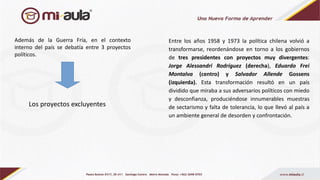 Los proyectos excluyentes
Además de la Guerra Fría, en el contexto
interno del país se debatía entre 3 proyectos
políticos.
Entre los años 1958 y 1973 la política chilena volvió a
transformarse, reordenándose en torno a los gobiernos
de tres presidentes con proyectos muy divergentes:
Jorge Alessandri Rodríguez (derecha), Eduardo Frei
Montalva (centro) y Salvador Allende Gossens
(izquierda). Esta transformación resultó en un país
dividido que miraba a sus adversarios políticos con miedo
y desconfianza, produciéndose innumerables muestras
de sectarismo y falta de tolerancia, lo que llevó al país a
un ambiente general de desorden y confrontación.
 