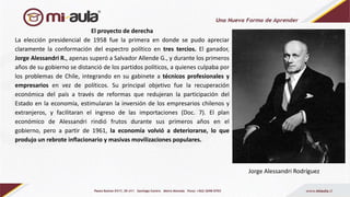 El proyecto de derecha
La elección presidencial de 1958 fue la primera en donde se pudo apreciar
claramente la conformación del espectro político en tres tercios. El ganador,
Jorge Alessandri R., apenas superó a Salvador Allende G., y durante los primeros
años de su gobierno se distanció de los partidos políticos, a quienes culpaba por
los problemas de Chile, integrando en su gabinete a técnicos profesionales y
empresarios en vez de políticos. Su principal objetivo fue la recuperación
económica del país a través de reformas que redujeran la participación del
Estado en la economía, estimularan la inversión de los empresarios chilenos y
extranjeros, y facilitaran el ingreso de las importaciones (Doc. 7). El plan
económico de Alessandri rindió frutos durante sus primeros años en el
gobierno, pero a partir de 1961, la economía volvió a deteriorarse, lo que
produjo un rebrote inflacionario y masivas movilizaciones populares.
Jorge Alessandri Rodríguez
 