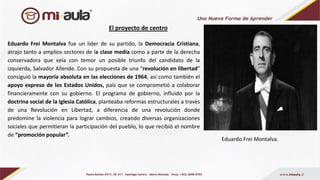El proyecto de centro
Eduardo Frei Montalva fue un líder de su partido, la Democracia Cristiana,
atrajo tanto a amplios sectores de la clase media como a parte de la derecha
conservadora que veía con temor un posible triunfo del candidato de la
izquierda, Salvador Allende. Con su propuesta de una “revolución en libertad”
consiguió la mayoría absoluta en las elecciones de 1964, así como también el
apoyo expreso de los Estados Unidos, país que se comprometió a colaborar
financieramente con su gobierno. El programa de gobierno, influido por la
doctrina social de la Iglesia Católica, planteaba reformas estructurales a través
de una Revolución en Libertad, a diferencia de una revolución donde
predomine la violencia para lograr cambios, creando diversas organizaciones
sociales que permitieran la participación del pueblo, lo que recibió el nombre
de “promoción popular”.
Eduardo Frei Montalva.
 