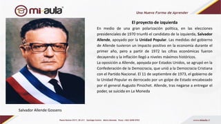 El proyecto de izquierda
En medio de una gran polarización política, en las elecciones
presidenciales de 1970 triunfó el candidato de la izquierda, Salvador
Allende, apoyado por la Unidad Popular. Las medidas del gobierno
de Allende tuvieron un impacto positivo en la economía durante el
primer año, pero a partir de 1972 las cifras económicas fueron
decayendo y la inflación llegó a niveles máximos históricos.
La oposición a Allende, apoyada por Estados Unidos, se agrupó en la
Confederación de la Democracia, que unió a la Democracia Cristiana
con el Partido Nacional. El 11 de septiembre de 1973, el gobierno de
la Unidad Popular es derrocado por un golpe de Estado encabezado
por el general Augusto Pinochet. Allende, tras negarse a entregar el
poder, se suicida en La Moneda
Salvador Allende Gossens
 