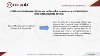 ¿Cuáles son las diversas visiones que existen sobre los procesos y acontecimientos
de la historia reciente de Chile?
Sobre la crisis de la democracia chilena, que
desembocó en el golpe de Estado de 1973 con el
que se instaló una dictadura que se prolongó por
17 años, existen diversas visiones, tanto de las
personas que vivieron los acontecimientos y
procesos en la época, como de los historiadores y
otros profesionales que han investigado.
Existen diferentes visiones sobre el
quiebre de la democracia.
 