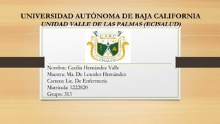 Nombre: Cecilia Hernández Valle
Maestra: Ma. De Lourdes Hernández
Carrera: Lic. De Enfermería
Matrícula: 1222820
Grupo: 313
UNIVERSIDAD AUTÓNOMA DE BAJA CALIFORNIA
UNIDAD VALLE DE LAS PALMAS (ECISALUD)
 