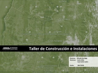 Taller de Construcción e Instalaciones

                      Docente: Alfredo Iturriaga
                      Alumnos: Carla Uribe
                                Juan Carlos Labra

                      Fecha:     Abril 2010
 