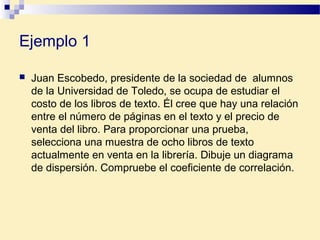 Ejemplo 1
 Juan Escobedo, presidente de la sociedad de alumnos
de la Universidad de Toledo, se ocupa de estudiar el
costo de los libros de texto. Él cree que hay una relación
entre el número de páginas en el texto y el precio de
venta del libro. Para proporcionar una prueba,
selecciona una muestra de ocho libros de texto
actualmente en venta en la librería. Dibuje un diagrama
de dispersión. Compruebe el coeficiente de correlación.
 
