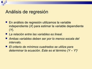 Análisis de regresión
 En análisis de regresión utilizamos la variable
independiente (X) para estimar la variable dependiente
(Y).
 La relación entre las variables es lineal.
 Ambas variables deben ser por lo menos escala del
intervalo.
 El criterio de mínimos cuadrados se utiliza para
determinar la ecuación. Este es el término (Y – Y')2
 