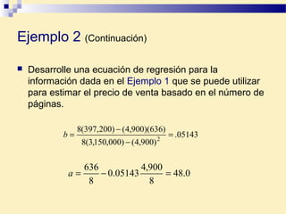  Desarrolle una ecuación de regresión para la
información dada en el Ejemplo 1 que se puede utilizar
para estimar el precio de venta basado en el número de
páginas.
05143.
)900,4()000,150,3(8
)636)(900,4()200,397(8
2
=
−
−
=b
0.48
8
900,4
05143.0
8
636
=−=a
Ejemplo 2 (Continuación)
 