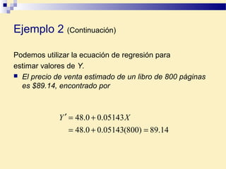 Podemos utilizar la ecuación de regresión para
estimar valores de Y.
 El precio de venta estimado de un libro de 800 páginas
es $89.14, encontrado por
14.89)800(05143.00.48
05143.00.48
=+=
+=′ XY
Ejemplo 2 (Continuación)
 