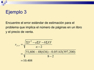 Encuentre el error estándar de estimación para el
problema que implica el número de páginas en un libro
y el precio de venta.
408.10
28
)200,397(05143.0)636(48606,51
2
2
.
=
−
−−
=
−
Σ−Σ−Σ
=
n
XYbYaY
s xy
Ejemplo 3
 