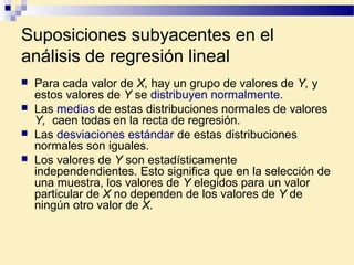 Suposiciones subyacentes en el
análisis de regresión lineal
 Para cada valor de X, hay un grupo de valores de Y, y
estos valores de Y se distribuyen normalmente.
 Las medias de estas distribuciones normales de valores
Y, caen todas en la recta de regresión.
 Las desviaciones estándar de estas distribuciones
normales son iguales.
 Los valores de Y son estadísticamente
independendientes. Esto significa que en la selección de
una muestra, los valores de Y elegidos para un valor
particular de X no dependen de los valores de Y de
ningún otro valor de X.
 