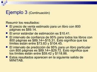 Resumir los resultados:
 El precio de venta estimado para un libro con 800
páginas es $89.14.
 El error estándar de estimación es $10.41.
 El intervalo de confianza de 95% para todos los libros con
800 páginas es $89.14+-$15.31. Esto significa que los
límites están entre $73.83 y $104.45.
 El intervalo de predicción de 95% para un libro particular
con 800 páginas es $89.14+-$29.72. Esto significa que
los límites están entre $59.42 y $118.86.
 Estos resultados aparecen en la siguiente salida de
MINITAB.
Ejemplo 3 (Continuación)
 