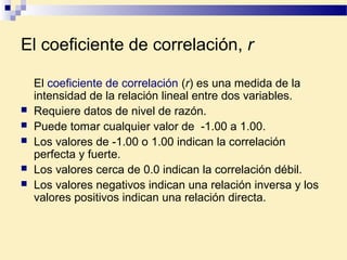 El coeficiente de correlación, r
El coeficiente de correlación (r) es una medida de la
intensidad de la relación lineal entre dos variables.
 Requiere datos de nivel de razón.
 Puede tomar cualquier valor de -1.00 a 1.00.
 Los valores de -1.00 o 1.00 indican la correlación
perfecta y fuerte.
 Los valores cerca de 0.0 indican la correlación débil.
 Los valores negativos indican una relación inversa y los
valores positivos indican una relación directa.
 