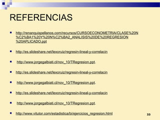 REFERENCIAS
 http://renanquispellanos.com/recursos/CURSOECONOMETRIA/CLASE%20N
%C2%BA1%20Y%20N%C2%BA2_ANALISIS%20DE%20REGRESION
%20APLICADO.ppt
 http://es.slideshare.net/lexoruiz/regresin-lineal-y-correlacin
 http://www.jorgegalbiati.cl/nov_10/TRegresion.ppt.
 http://es.slideshare.net/lexoruiz/regresin-lineal-y-correlacin
 http://www.jorgegalbiati.cl/nov_10/TRegresion.ppt.
 http://es.slideshare.net/lexoruiz/regresin-lineal-y-correlacin
 http://www.jorgegalbiati.cl/nov_10/TRegresion.ppt.
 http://www.vitutor.com/estadistica/bi/ejercicios_regresion.html 33
 