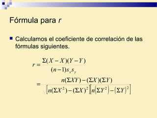 Fórmula para r
 Calculamos el coeficiente de correlación de las
fórmulas siguientes.
[ ] ( ) ( )[ ]2222
)()(
))(()(
)1(
))((
YYnXXn
YXXYn
ssn
YYXX
r
yx
Σ−ΣΣ−Σ
ΣΣ−Σ
=
−
−−Σ
=
 
