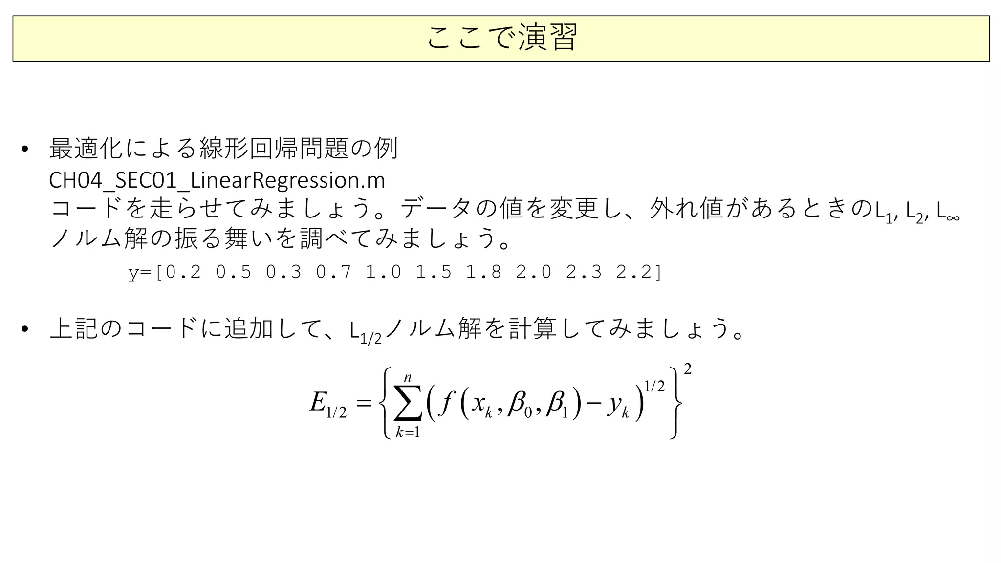 ここで演習
• 最適化による線形回帰問題の例
CH04_SEC01_LinearRegression.m
コードを走らせてみましょう。データの値を変更し、外れ値があるときのL1, L2, L∞
ノルム解の振る舞いを調べてみましょう。
y=[0.2 0.5 0.3 0.7 1.0 1.5 1.8 2.0 2.3 2.2]
• 上記のコードに追加して、L1/2ノルム解を計算してみましょう。
( )( )1
1/
2
2
1/2
1
0, , k
n
k
k
E f x yβ β
=
 
= − 
 
∑
 