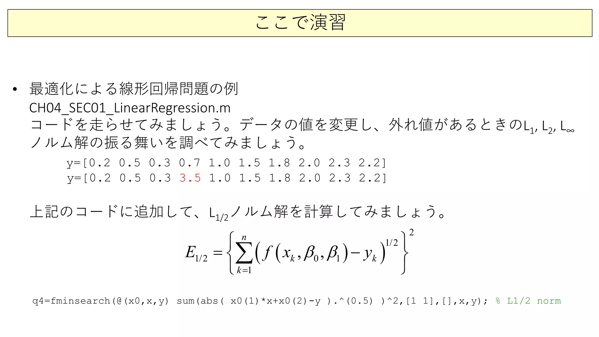 ここで演習
• 最適化による線形回帰問題の例
CH04_SEC01_LinearRegression.m
コードを走らせてみましょう。データの値を変更し、外れ値があるときのL1, L2, L∞
ノルム解の振る舞いを調べてみましょう。
y=[0.2 0.5 0.3 0.7 1.0 1.5 1.8 2.0 2.3 2.2]
y=[0.2 0.5 0.3 3.5 1.0 1.5 1.8 2.0 2.3 2.2]
上記のコードに追加して、L1/2ノルム解を計算してみましょう。
( )( )1
1/
2
2
1/2
1
0, , k
n
k
k
E f x yβ β
=
 
= − 
 
∑
q4=fminsearch(@(x0,x,y) sum(abs( x0(1)*x+x0(2)-y ).^(0.5) )^2,[1 1],[],x,y); % L1/2 norm
 