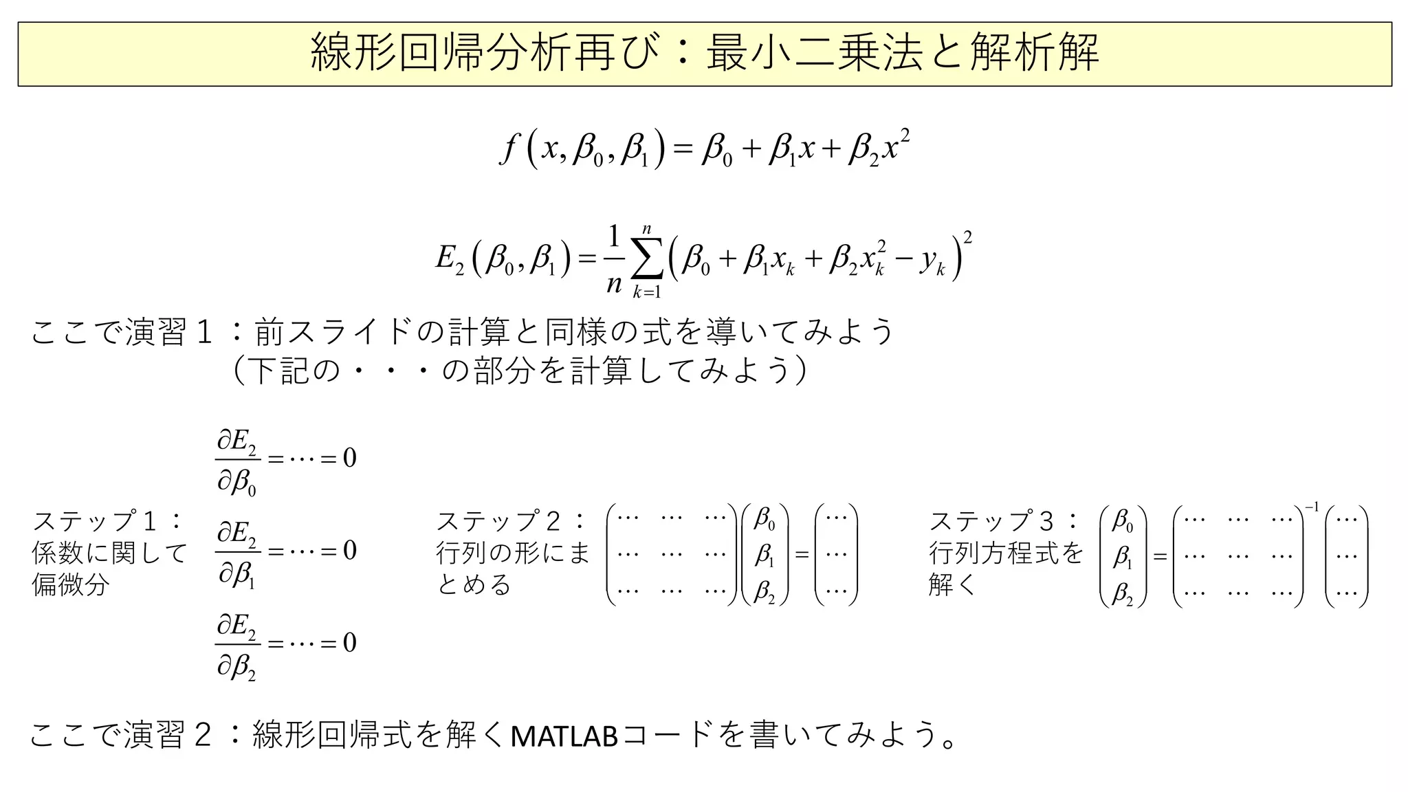 線形回帰分析再び：最小二乗法と解析解
( ) 2
0 1 0 1 2,,f x x xβ β β β β= + +
( ) ( )
2
1
2
2 0 1 0 1 2
1
, k
n
k
k
kE x x y
n
β β β β β
=
= + −+∑
ここで演習１：前スライドの計算と同様の式を導いてみよう
（下記の・・・の部分を計算してみよう）
2
0
0
E
β∂
=
∂
=
1
2
0
E
β∂
=
∂
=
2
2
0
E
β∂
=
∂
=
0
1
2
β
β
β
    
    
=    
    
    
   
   
   
ここで演習２：線形回帰式を解くMATLABコードを書いてみよう。
ステップ１：
係数に関して
偏微分
ステップ２：
行列の形にま
とめる
ステップ３：
行列方程式を
解く
1
0
1
2
β
β
β
−
     
     
=     
     
     
   
   
   
 