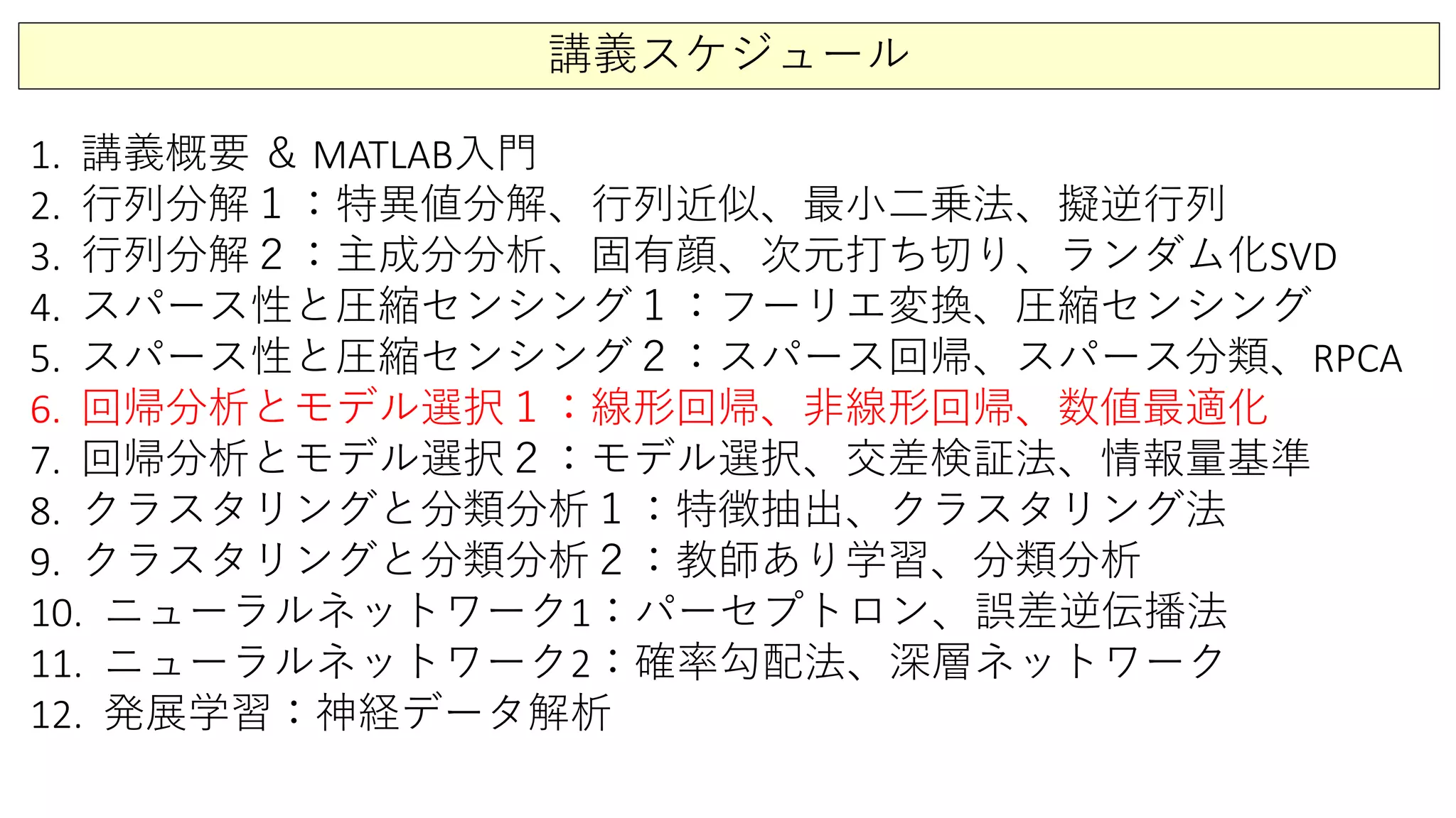 講義スケジュール
1. 講義概要 ＆ MATLAB入門
2. 行列分解１：特異値分解、行列近似、最小二乗法、擬逆行列
3. 行列分解２：主成分分析、固有顔、次元打ち切り、ランダム化SVD
4. スパース性と圧縮センシング１：フーリエ変換、圧縮センシング
5. スパース性と圧縮センシング２：スパース回帰、スパース分類、RPCA
6. 回帰分析とモデル選択１：線形回帰、非線形回帰、数値最適化
7. 回帰分析とモデル選択２：モデル選択、交差検証法、情報量基準
8. クラスタリングと分類分析１：特徴抽出、クラスタリング法
9. クラスタリングと分類分析２：教師あり学習、分類分析
10. ニューラルネットワーク1：パーセプトロン、誤差逆伝播法
11. ニューラルネットワーク2：確率勾配法、深層ネットワーク
12. 発展学習：神経データ解析
 