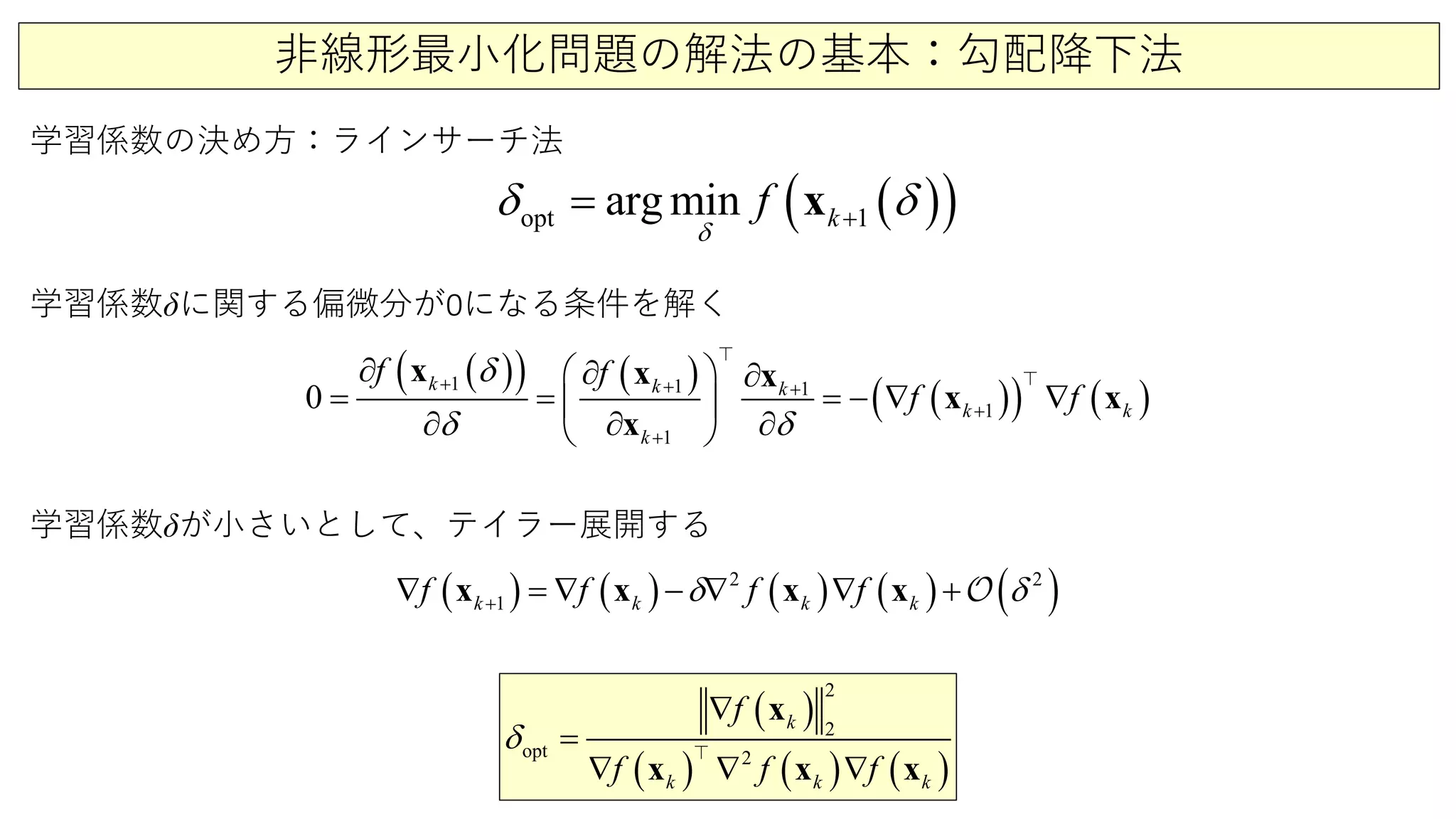 非線形最小化問題の解法の基本：勾配降下法
学習係数の決め方：ラインサーチ法
( )( )opt 1arg min kf
δ
δ δ+= x
( )( ) ( )
( )( ) ( )1 1 1
1
1
0
k k k
k k
k
f f
f f
δ
δ δ
+ + +
+
+
∂ ∂

∂
= =− ∇ ∇
∂ ∂ ∂
 
= 
 
x x x
x x
x


( ) ( ) ( ) ( ) ( )2 2
1k k k kf f f fδ δ+∇ =∇ − ∇ ∇ +x x x x 
( )
( ) ( ) ( )
2
opt 2
2k
k k k
f
f f f
δ
∇
=
∇
∇ ∇
x
x x x

学習係数δに関する偏微分が0になる条件を解く
学習係数δが小さいとして、テイラー展開する
 