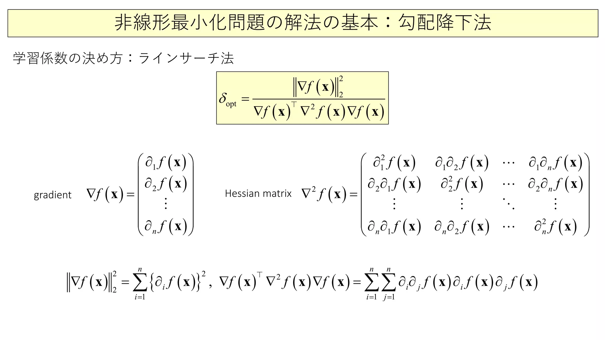 非線形最小化問題の解法の基本：勾配降下法
学習係数の決め方：ラインサーチ法
( )
( ) ( ) ( )
opt 2
2
2
f
f f f
δ
∇
∇
=
∇ ∇
x
x x x

( )
( )
( )
( )
2
1
n
f
f
f
f
∂ 
 
∂ ∇ =
 
  ∂ 
x
x
x
x

( )
( ) ( ) ( )
( ) ( ) ( )
( ) ( ) ( )
1
2
1 1 2
2
1
2
2
2 1 2 2
2
n
n
n nn
f f f
f f f
f
f f f
 ∂ ∂ ∂ ∂ ∂
 
∂ ∂ ∂ ∂ ∂ ∇ =
 
  ∂ ∂ ∂ ∂ ∂ 
x x x
x x x
x
x x x


   

gradient Hessian matrix
( ) ( ){ } ( ) ( ) ( ) ( ) ( ) ( )
2 2
1
2
2
11
,
n
i
n n
i i
i j
j j
i
f f f ff f f f
= ==
∇ ∂ ∇ ∇= ∇ = ∂ ∂ ∂ ∂∑∑∑ x x x xx x x x

 