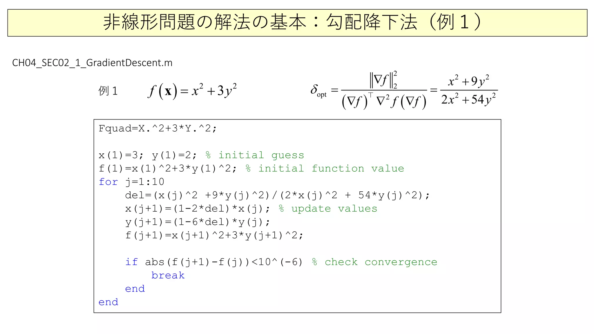 非線形問題の解法の基本：勾配降下法（例１）
Fquad=X.^2+3*Y.^2;
x(1)=3; y(1)=2; % initial guess
f(1)=x(1)^2+3*y(1)^2; % initial function value
for j=1:10
del=(x(j)^2 +9*y(j)^2)/(2*x(j)^2 + 54*y(j)^2);
x(j+1)=(1-2*del)*x(j); % update values
y(j+1)=(1-6*del)*y(j);
f(j+1)=x(j+1)^2+3*y(j+1)^2;
if abs(f(j+1)-f(j))<10^(-6) % check convergence
break
end
end
CH04_SEC02_1_GradientDescent.m
例１ ( ) 2 2
3f x y= +x
( ) ( )
2 2 2
2
opt 2 22
9
2 54
f y
f f
x
x yf
δ
∇ +
=
∇ +∇
=
∇

 