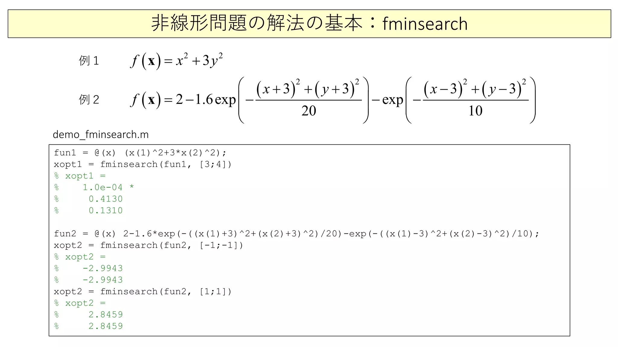 非線形問題の解法の基本：fminsearch
例１
例２
( ) 2 2
3f x y= +x
( )
( ) ( ) ( ) ( )
2 2 2 2
3 3 3 3
2 1.6exp exp
20 10
x y x y
f
   + + + − + −
=− − − −   
   
   
x
fun1 = @(x) (x(1)^2+3*x(2)^2);
xopt1 = fminsearch(fun1, [3;4])
% xopt1 =
% 1.0e-04 *
% 0.4130
% 0.1310
fun2 = @(x) 2-1.6*exp(-((x(1)+3)^2+(x(2)+3)^2)/20)-exp(-((x(1)-3)^2+(x(2)-3)^2)/10);
xopt2 = fminsearch(fun2, [-1;-1])
% xopt2 =
% -2.9943
% -2.9943
xopt2 = fminsearch(fun2, [1;1])
% xopt2 =
% 2.8459
% 2.8459
demo_fminsearch.m
 