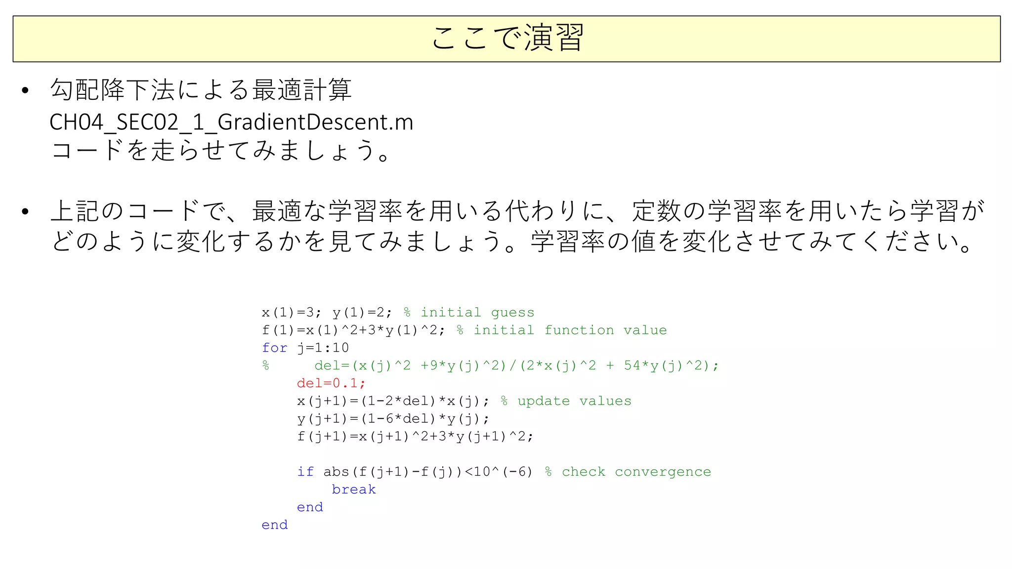 ここで演習
• 勾配降下法による最適計算
CH04_SEC02_1_GradientDescent.m
コードを走らせてみましょう。
• 上記のコードで、最適な学習率を用いる代わりに、定数の学習率を用いたら学習が
どのように変化するかを見てみましょう。学習率の値を変化させてみてください。
x(1)=3; y(1)=2; % initial guess
f(1)=x(1)^2+3*y(1)^2; % initial function value
for j=1:10
% del=(x(j)^2 +9*y(j)^2)/(2*x(j)^2 + 54*y(j)^2);
del=0.1;
x(j+1)=(1-2*del)*x(j); % update values
y(j+1)=(1-6*del)*y(j);
f(j+1)=x(j+1)^2+3*y(j+1)^2;
if abs(f(j+1)-f(j))<10^(-6) % check convergence
break
end
end
 