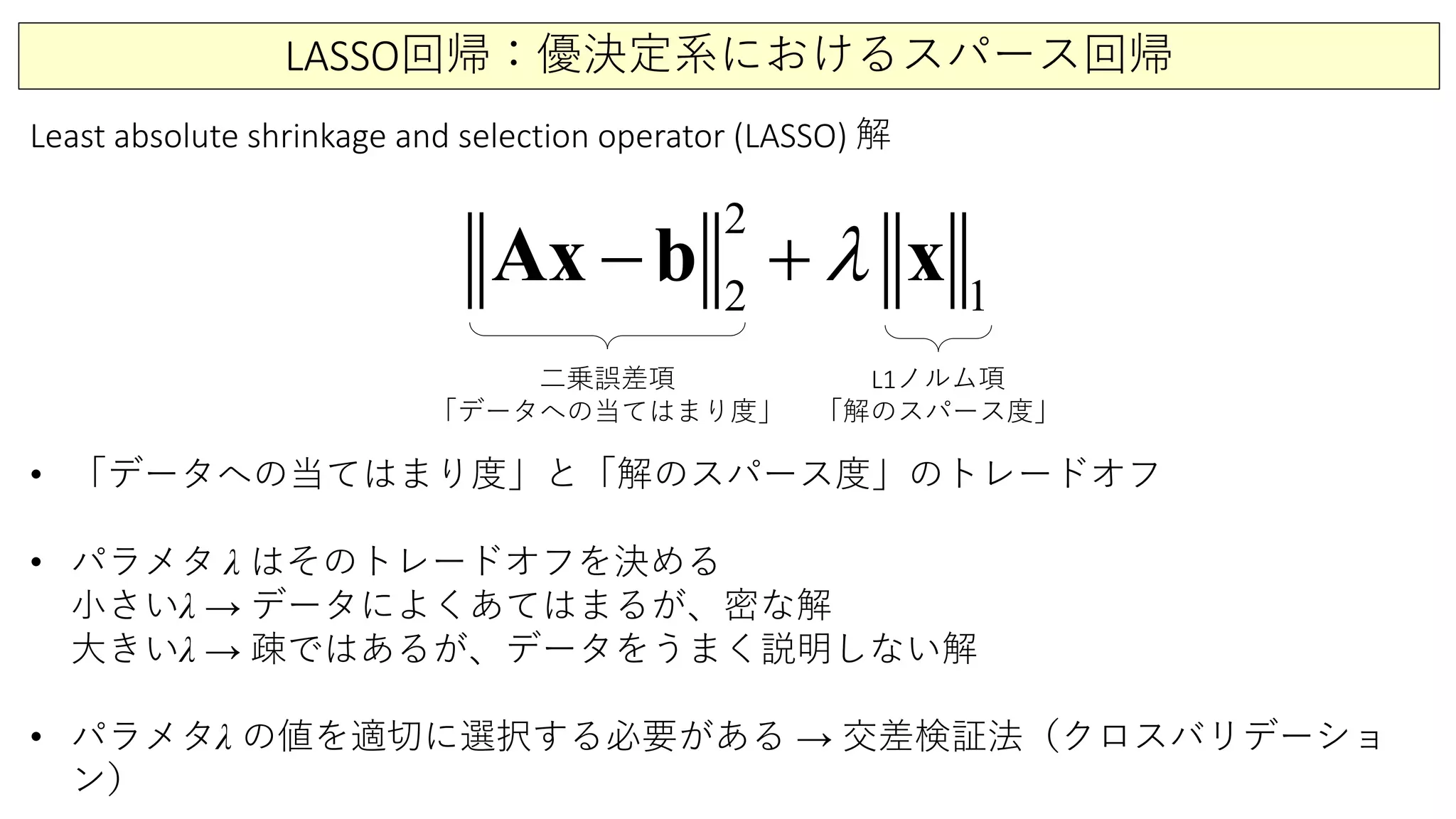 LASSO回帰：優決定系におけるスパース回帰
2
2 1
λ− +x b xA
Least absolute shrinkage and selection operator (LASSO) 解
二乗誤差項
「データへの当てはまり度」
L1ノルム項
「解のスパース度」
• 「データへの当てはまり度」と「解のスパース度」のトレードオフ
• パラメタ λ はそのトレードオフを決める
小さいλ → データによくあてはまるが、密な解
大きいλ → 疎ではあるが、データをうまく説明しない解
• パラメタλ の値を適切に選択する必要がある → 交差検証法（クロスバリデーショ
ン）
 