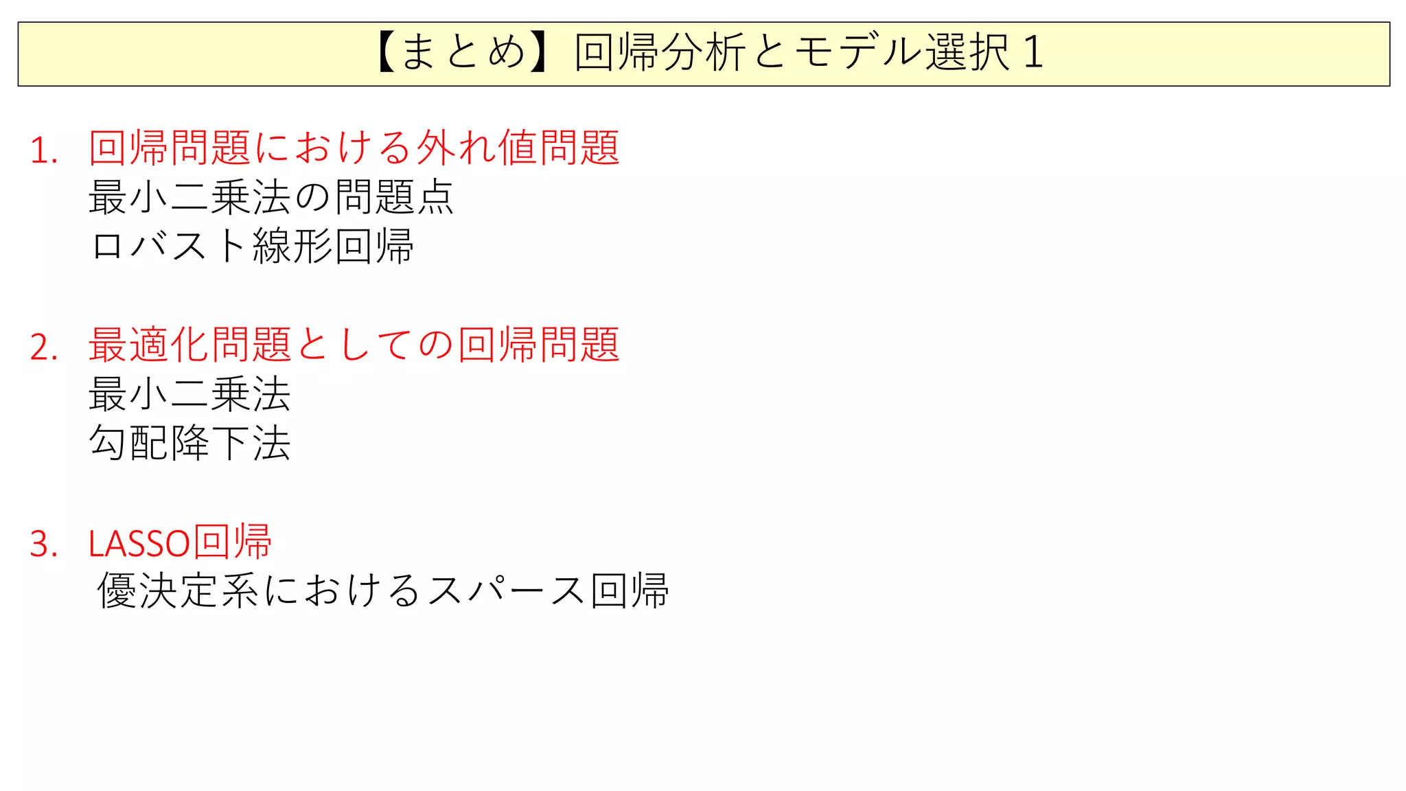 【まとめ】回帰分析とモデル選択１
1. 回帰問題における外れ値問題
最小二乗法の問題点
ロバスト線形回帰
2. 最適化問題としての回帰問題
最小二乗法
勾配降下法
3. LASSO回帰
優決定系におけるスパース回帰
 