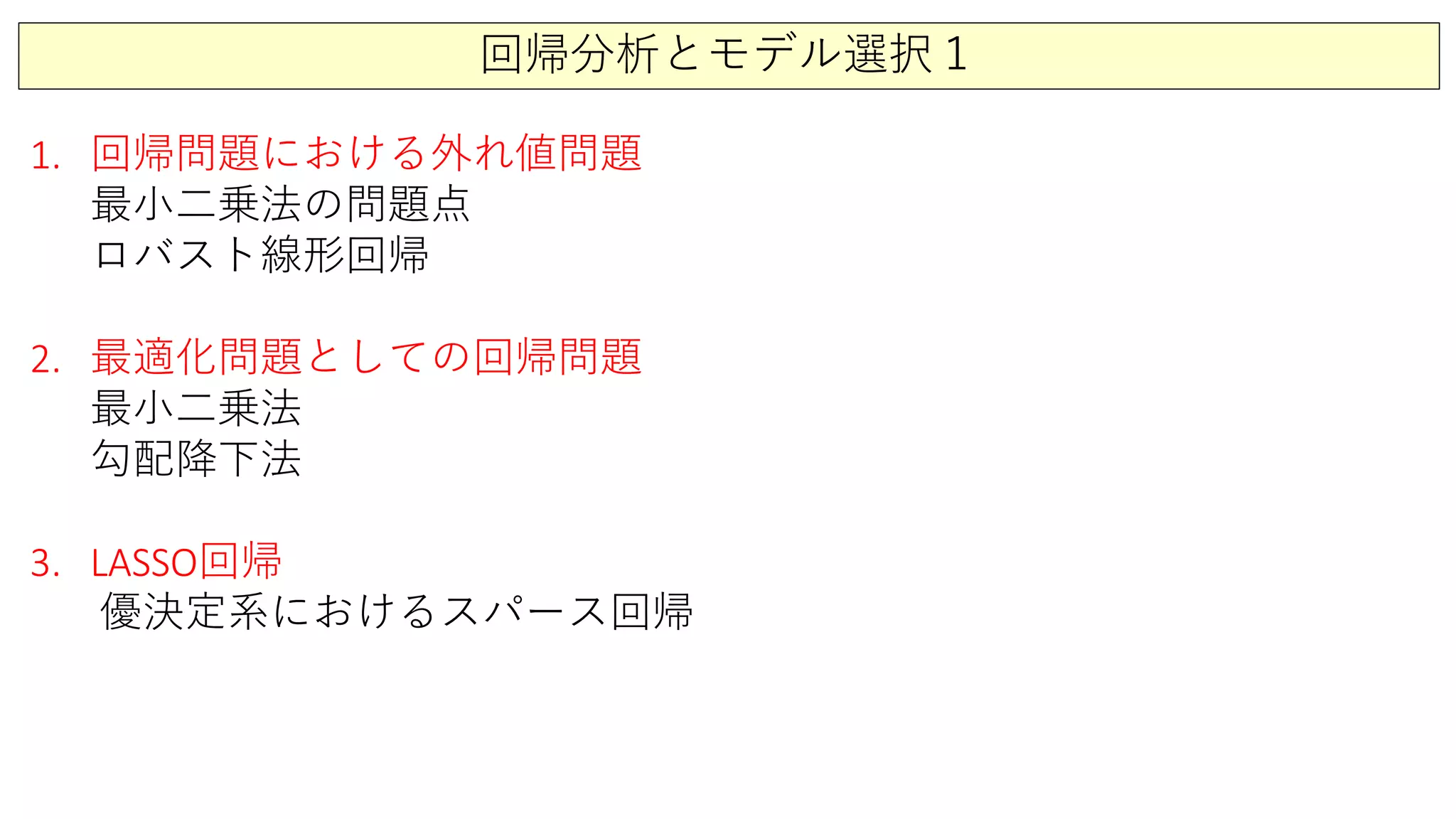 回帰分析とモデル選択１
1. 回帰問題における外れ値問題
最小二乗法の問題点
ロバスト線形回帰
2. 最適化問題としての回帰問題
最小二乗法
勾配降下法
3. LASSO回帰
優決定系におけるスパース回帰
 