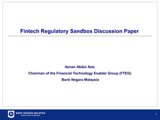 Fintech Regulatory Sandbox Discussion Paper
1
Aznan Abdul Aziz
Chairman of the Financial Technology Enabler Group (FTEG)
Bank Negara Malaysia
 
