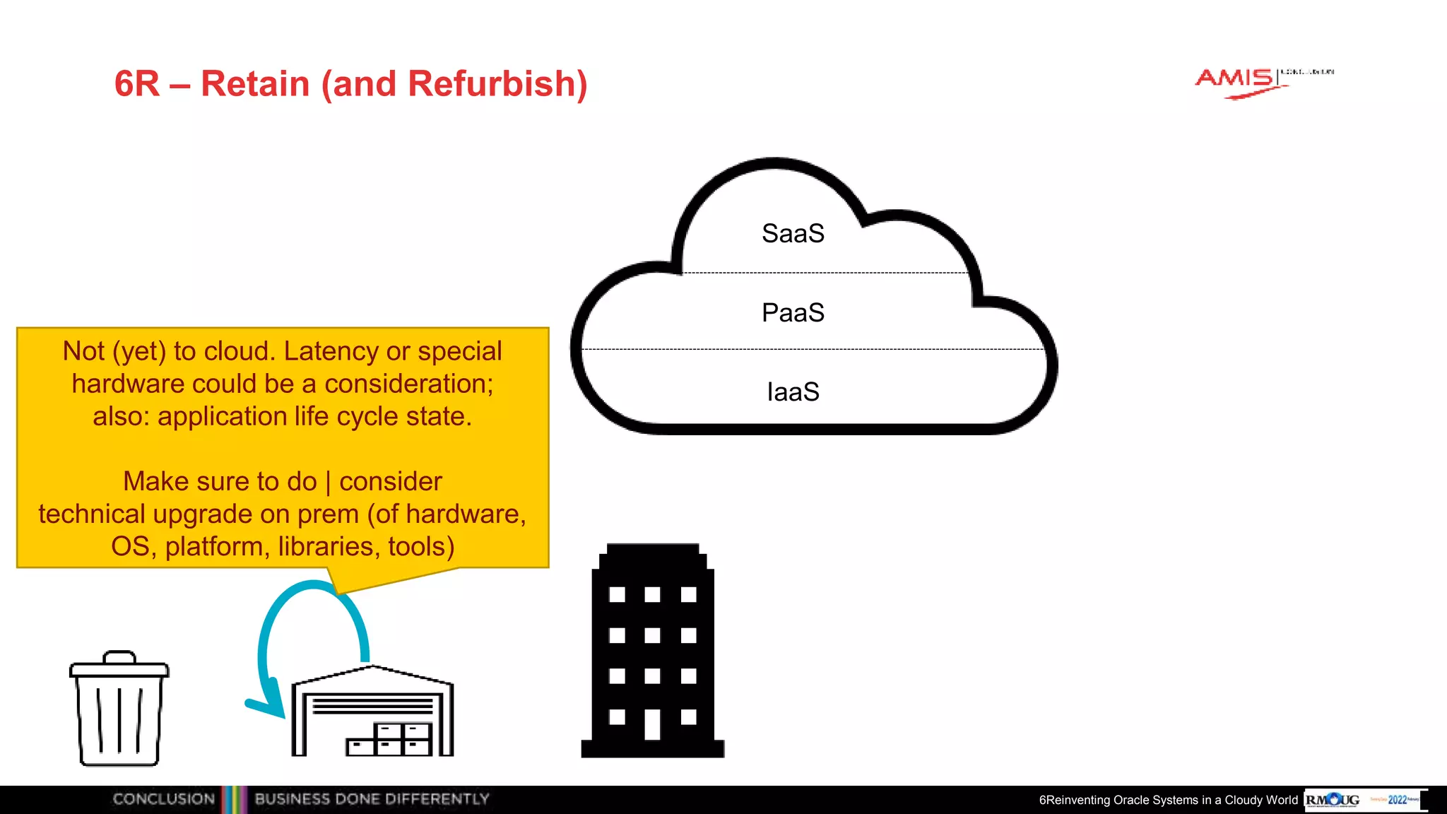 Publiek
6R – Retain (and Refurbish)
6Reinventing Oracle Systems in a Cloudy World
IaaS
PaaS
SaaS
Not (yet) to cloud. Latency or special
hardware could be a consideration;
also: application life cycle state.
Make sure to do | consider
technical upgrade on prem (of hardware,
OS, platform, libraries, tools)
 