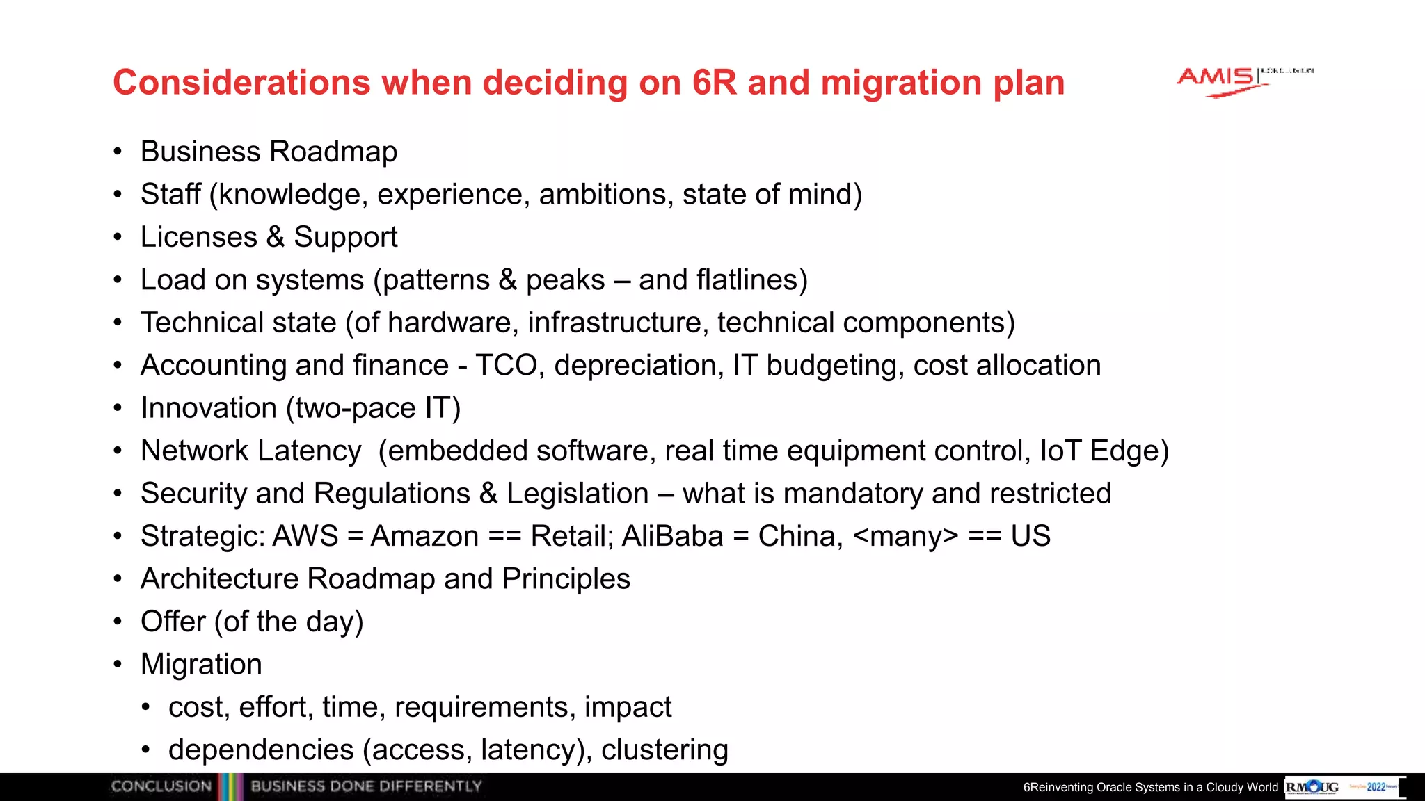 Publiek
Considerations when deciding on 6R and migration plan
• Business Roadmap
• Staff (knowledge, experience, ambitions, state of mind)
• Licenses & Support
• Load on systems (patterns & peaks – and flatlines)
• Technical state (of hardware, infrastructure, technical components)
• Accounting and finance - TCO, depreciation, IT budgeting, cost allocation
• Innovation (two-pace IT)
• Network Latency (embedded software, real time equipment control, IoT Edge)
• Security and Regulations & Legislation – what is mandatory and restricted
• Strategic: AWS = Amazon == Retail; AliBaba = China, <many> == US
• Architecture Roadmap and Principles
• Offer (of the day)
• Migration
• cost, effort, time, requirements, impact
• dependencies (access, latency), clustering
6Reinventing Oracle Systems in a Cloudy World
 