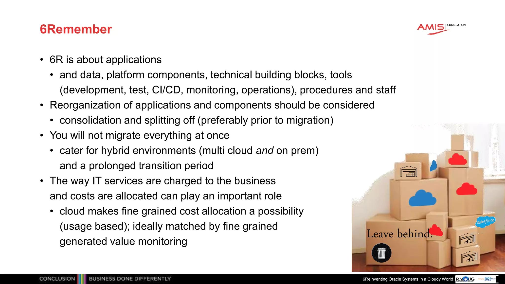 Publiek
6Remember
• 6R is about applications
• and data, platform components, technical building blocks, tools
(development, test, CI/CD, monitoring, operations), procedures and staff
• Reorganization of applications and components should be considered
• consolidation and splitting off (preferably prior to migration)
• You will not migrate everything at once
• cater for hybrid environments (multi cloud and on prem)
and a prolonged transition period
• The way IT services are charged to the business
and costs are allocated can play an important role
• cloud makes fine grained cost allocation a possibility
(usage based); ideally matched by fine grained
generated value monitoring
6Reinventing Oracle Systems in a Cloudy World
Leave behind!
 