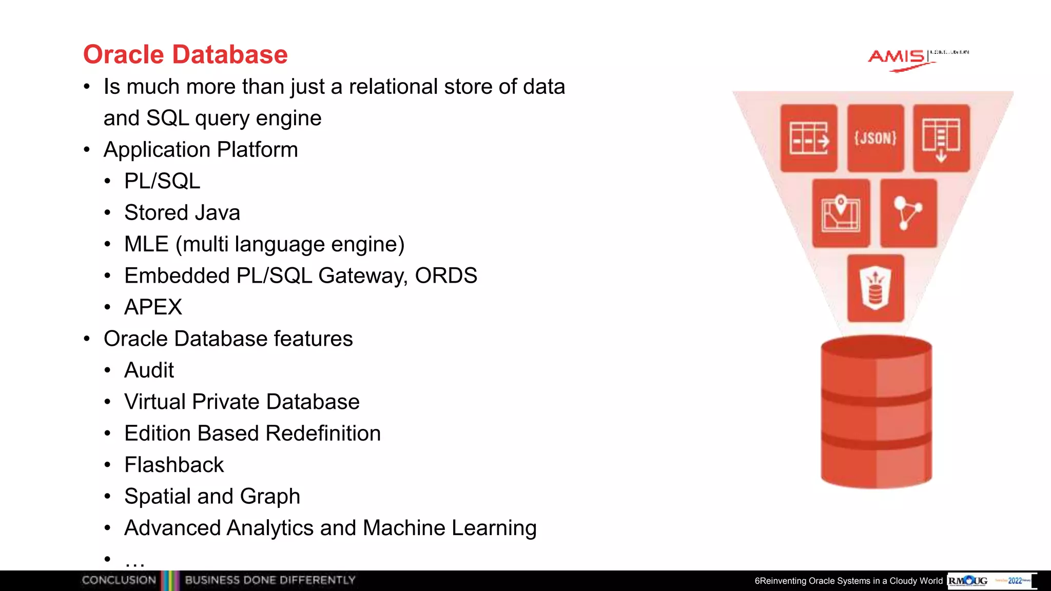 Publiek
Oracle Database
• Is much more than just a relational store of data
and SQL query engine
• Application Platform
• PL/SQL
• Stored Java
• MLE (multi language engine)
• Embedded PL/SQL Gateway, ORDS
• APEX
• Oracle Database features
• Audit
• Virtual Private Database
• Edition Based Redefinition
• Flashback
• Spatial and Graph
• Advanced Analytics and Machine Learning
• …
6Reinventing Oracle Systems in a Cloudy World
 