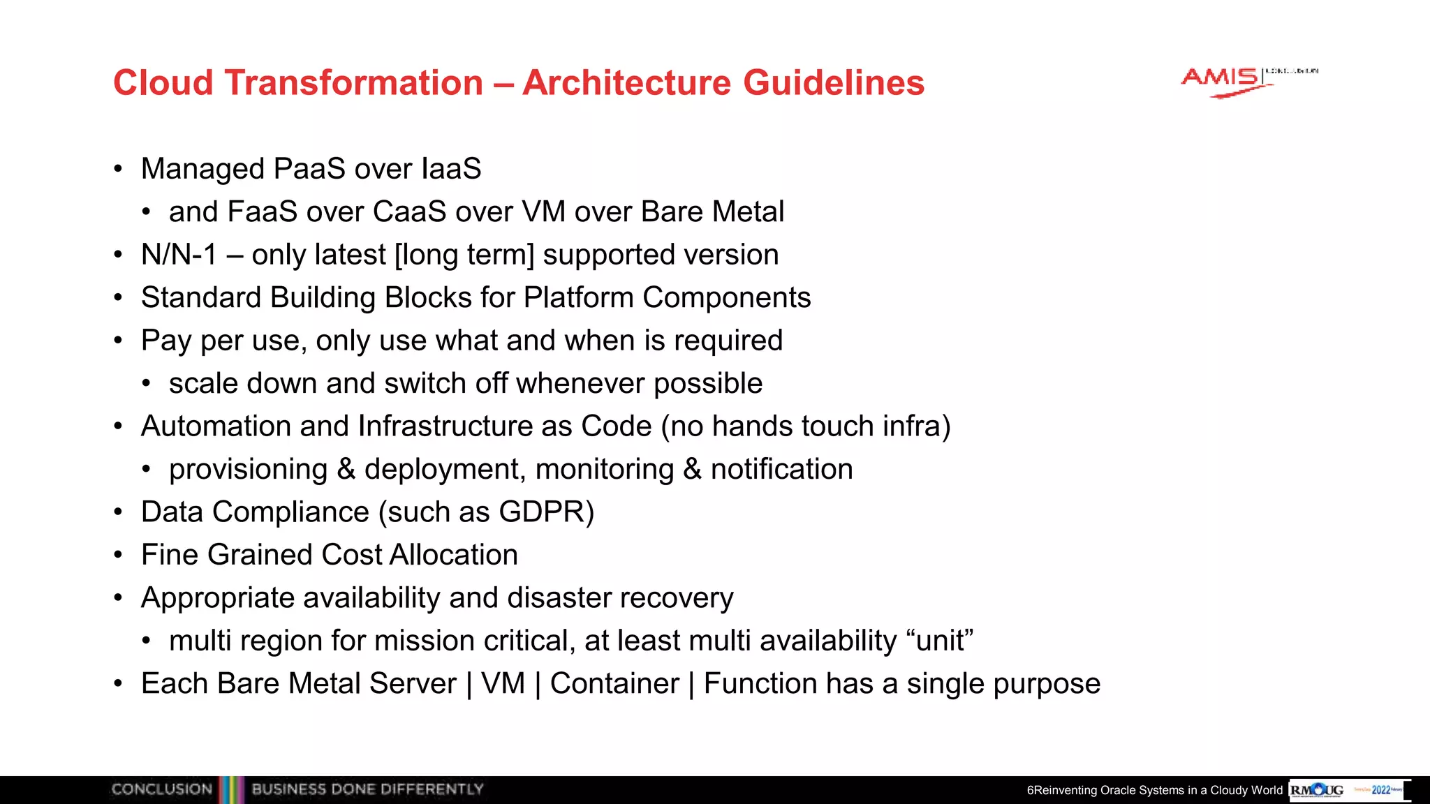 Publiek
Cloud Transformation – Architecture Guidelines
• Managed PaaS over IaaS
• and FaaS over CaaS over VM over Bare Metal
• N/N-1 – only latest [long term] supported version
• Standard Building Blocks for Platform Components
• Pay per use, only use what and when is required
• scale down and switch off whenever possible
• Automation and Infrastructure as Code (no hands touch infra)
• provisioning & deployment, monitoring & notification
• Data Compliance (such as GDPR)
• Fine Grained Cost Allocation
• Appropriate availability and disaster recovery
• multi region for mission critical, at least multi availability “unit”
• Each Bare Metal Server | VM | Container | Function has a single purpose
6Reinventing Oracle Systems in a Cloudy World
 