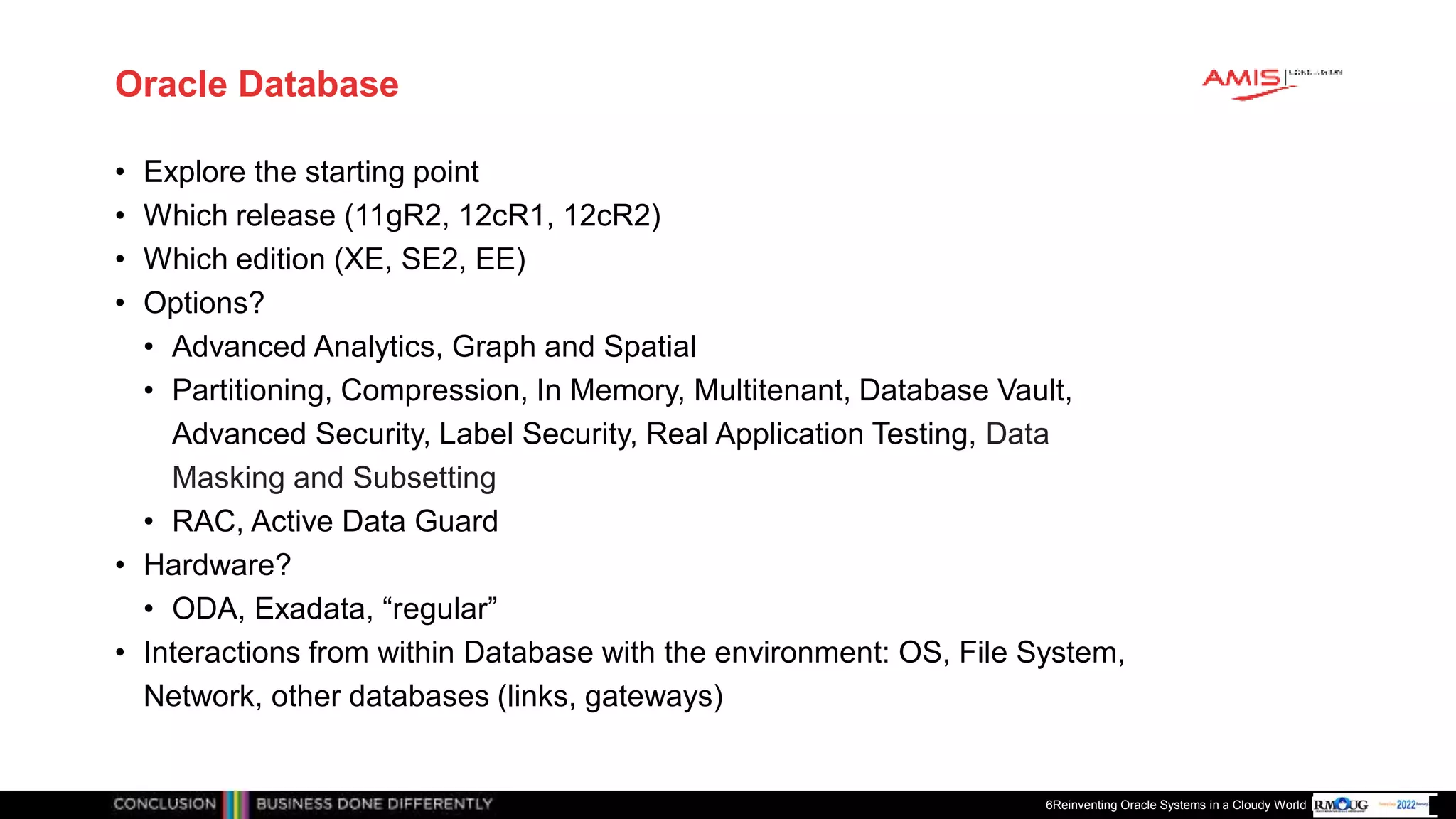 Publiek
Oracle Database
• Explore the starting point
• Which release (11gR2, 12cR1, 12cR2)
• Which edition (XE, SE2, EE)
• Options?
• Advanced Analytics, Graph and Spatial
• Partitioning, Compression, In Memory, Multitenant, Database Vault,
Advanced Security, Label Security, Real Application Testing, Data
Masking and Subsetting
• RAC, Active Data Guard
• Hardware?
• ODA, Exadata, “regular”
• Interactions from within Database with the environment: OS, File System,
Network, other databases (links, gateways)
6Reinventing Oracle Systems in a Cloudy World
 