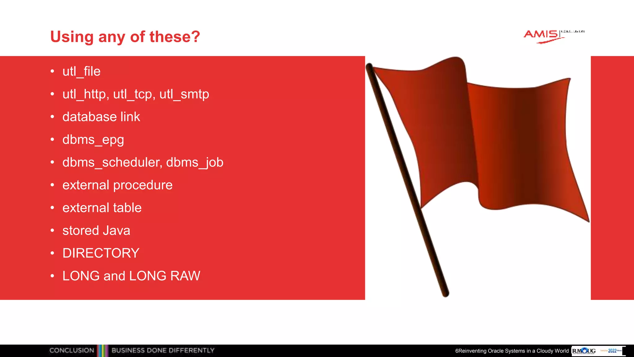 Publiek
Using any of these?
• utl_file
• utl_http, utl_tcp, utl_smtp
• database link
• dbms_epg
• dbms_scheduler, dbms_job
• external procedure
• external table
• stored Java
• DIRECTORY
• LONG and LONG RAW
6Reinventing Oracle Systems in a Cloudy World
 
